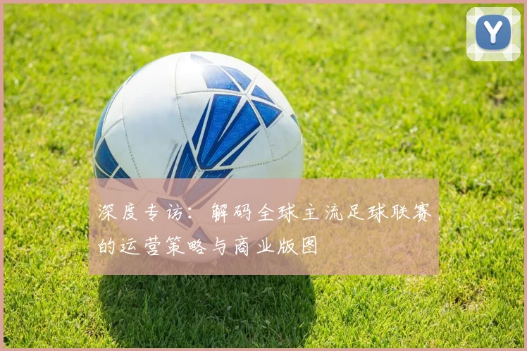 深度专访:解码全球主流足球联赛的运营策略与商业版图
