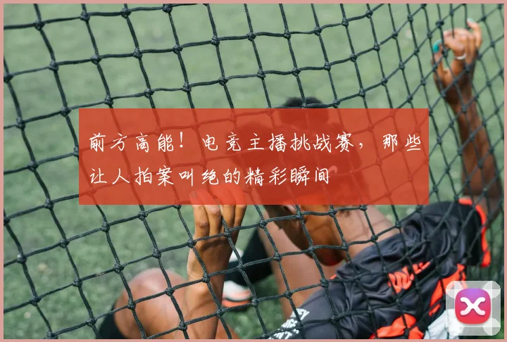 前方高能!电竞主播挑战赛,那些让人拍案叫绝的精彩瞬间
