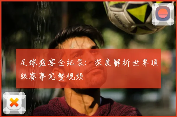 足球盛宴全纪录:深度解析世界顶级赛事完整视频