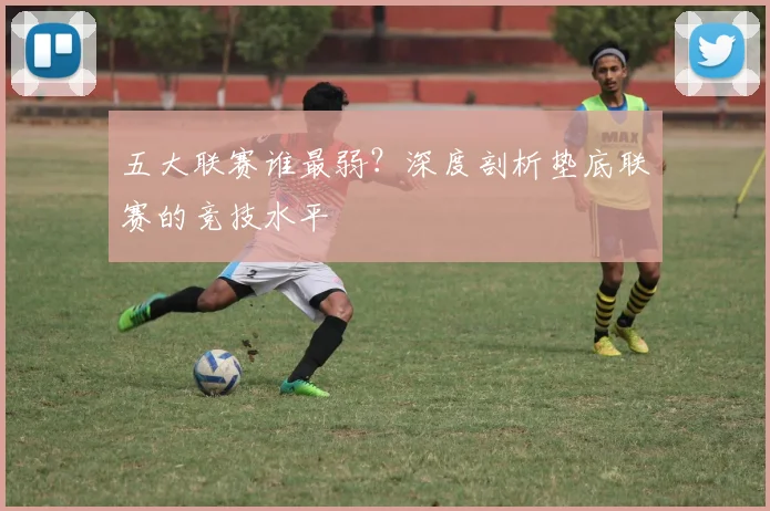 五大联赛谁最弱?深度剖析垫底联赛的竞技水平