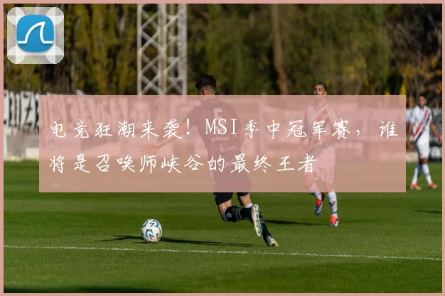 电竞狂潮来袭!MSI季中冠军赛,谁将是召唤师峡谷的最终王者